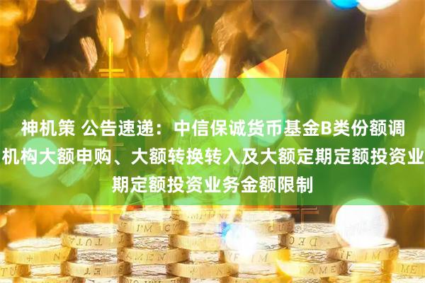 神机策 公告速递：中信保诚货币基金B类份额调整部分销售机构大额申购、大额转换转入及大额定期定额投资业务金额限制